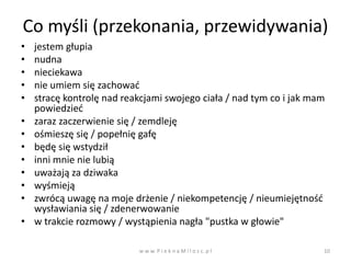 Co myśli (przekonania, przewidywania)
•   jestem głupia
•   nudna
•   nieciekawa
•   nie umiem się zachowad
•   stracę kontrolę nad reakcjami swojego ciała / nad tym co i jak mam
    powiedzied
•   zaraz zaczerwienie się / zemdleję
•   ośmieszę się / popełnię gafę
•   będę się wstydził
•   inni mnie nie lubią
•   uważają za dziwaka
•   wyśmieją
•   zwrócą uwagę na moje drżenie / niekompetencję / nieumiejętnośd
    wysławiania się / zdenerwowanie
•   w trakcie rozmowy / wystąpienia nagła "pustka w głowie"

                           w w w. P i e k n a M i l o s c. p l       10
 