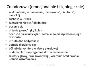Co odczuwa (emocjonalnie i fizjologicznie)
• zakłopotanie, zażenowanie, niepewnośd, nieufnośd,
  niepokój
• suchośd w ustach
• czerwienienie się / bladnięcie
• pocenie się
• drżenie głosu / rąk / kolan
• odczucie bicia lub ciężaru serca, albo przyspieszenie jego
  czynności
• utrudnione oddychanie
• uczucie dławienia się
• ból lub dyskomfort w klatce piersiowej
• nudności lub nieprzyjemne doznania brzuszne
• zawroty głowy, brak równowagi, wrażenie omdlewania,
  uczucie oszołomienia
                        w w w. P i e k n a M i l o s c. p l    11
 