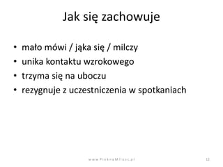 Jak się zachowuje

•   mało mówi / jąka się / milczy
•   unika kontaktu wzrokowego
•   trzyma się na uboczu
•   rezygnuje z uczestniczenia w spotkaniach




                    w w w. P i e k n a M i l o s c. p l   12
 