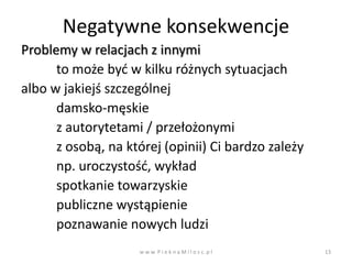 Negatywne konsekwencje
Problemy w relacjach z innymi
      to może byd w kilku różnych sytuacjach
albo w jakiejś szczególnej
      damsko-męskie
      z autorytetami / przełożonymi
      z osobą, na której (opinii) Ci bardzo zależy
      np. uroczystośd, wykład
      spotkanie towarzyskie
      publiczne wystąpienie
      poznawanie nowych ludzi
                    w w w. P i e k n a M i l o s c. p l   13
 