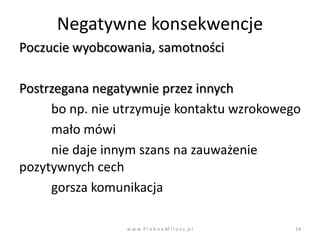 Negatywne konsekwencje
Poczucie wyobcowania, samotności

Postrzegana negatywnie przez innych
     bo np. nie utrzymuje kontaktu wzrokowego
     mało mówi
     nie daje innym szans na zauważenie
pozytywnych cech
     gorsza komunikacja

                 w w w. P i e k n a M i l o s c. p l   14
 