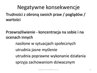 Negatywne konsekwencje
Trudności z obroną swoich praw / poglądów /
wartości

Przewrażliwienie - koncentracja na sobie i na
ocenach innych
     nasilone w sytuacjach społecznych
     utrudnia jasne myślenie
     utrudnia poprawne wykonanie działania
     sprzyja zachowaniom dziwacznym
                  w w w. P i e k n a M i l o s c. p l   15
 