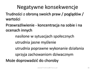 Negatywne konsekwencje
Trudności z obroną swoich praw / poglądów /
wartości
Przewrażliwienie - koncentracja na sobie i na
ocenach innych
     nasilone w sytuacjach społecznych
     utrudnia jasne myślenie
     utrudnia poprawne wykonanie działania
     sprzyja zachowaniom dziwacznym
Może doprowadzid do choroby
                  w w w. P i e k n a M i l o s c. p l   16
 