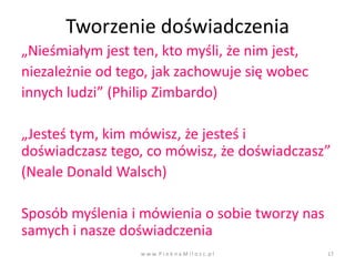 Tworzenie doświadczenia
„Nieśmiałym jest ten, kto myśli, że nim jest,
niezależnie od tego, jak zachowuje się wobec
innych ludzi” (Philip Zimbardo)

„Jesteś tym, kim mówisz, że jesteś i
doświadczasz tego, co mówisz, że doświadczasz”
(Neale Donald Walsch)

Sposób myślenia i mówienia o sobie tworzy nas
samych i nasze doświadczenia
                  w w w. P i e k n a M i l o s c. p l   17
 