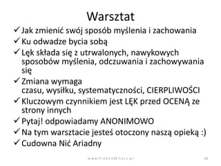 Warsztat
 Jak zmienid swój sposób myślenia i zachowania
 Ku odwadze bycia sobą
 Lęk składa się z utrwalonych, nawykowych
  sposobów myślenia, odczuwania i zachowywania
  się
 Zmiana wymaga
  czasu, wysiłku, systematyczności, CIERPLIWOŚCI
 Kluczowym czynnikiem jest LĘK przed OCENĄ ze
  strony innych
 Pytaj! odpowiadamy ANONIMOWO
 Na tym warsztacie jesteś otoczony naszą opieką :)
 Cudowna Nid Ariadny
                   w w w. P i e k n a M i l o s c. p l   18
 