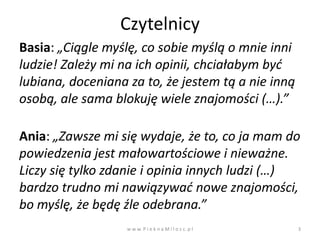 Czytelnicy
Basia: „Ciągle myślę, co sobie myślą o mnie inni
ludzie! Zależy mi na ich opinii, chciałabym byd
lubiana, doceniana za to, że jestem tą a nie inną
osobą, ale sama blokuję wiele znajomości (…).”

Ania: „Zawsze mi się wydaje, że to, co ja mam do
powiedzenia jest małowartościowe i nieważne.
Liczy się tylko zdanie i opinia innych ludzi (…)
bardzo trudno mi nawiązywad nowe znajomości,
bo myślę, że będę źle odebrana.”
                   w w w. P i e k n a M i l o s c. p l   3
 