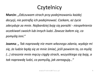 Czytelnicy
Marcin: „Odczuwam strach przy podejmowaniu każdej
decyzji, nie potrafię ich podejmowad. Czekam, aż życie
zdecyduje za mnie. Najbardziej boję się porażki - niespełnienia
oczekiwao swoich lub innych ludzi. Zawsze bałem się, co
pomyślą inni.”

Joanna: „ Tak naprawdę nie mam własnego zdania, wydaje mi
się, że ludzie będą się ze mnie śmiad, jeśli powiem to, co myślę
(…) strasznie mnie męczy ciągły strach, wszystkiego się boję, a
tak naprawdę ludzi, co pomyślą, jak zareagują…”


                        w w w. P i e k n a M i l o s c. p l        4
 