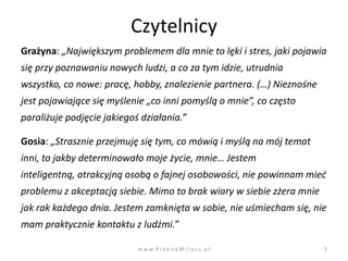 Czytelnicy
Grażyna: „Największym problemem dla mnie to lęki i stres, jaki pojawia
się przy poznawaniu nowych ludzi, a co za tym idzie, utrudnia
wszystko, co nowe: pracę, hobby, znalezienie partnera. (…) Nieznośne
jest pojawiające się myślenie „co inni pomyślą o mnie”, co często
paraliżuje podjęcie jakiegoś działania.”

Gosia: „Strasznie przejmuję się tym, co mówią i myślą na mój temat
inni, to jakby determinowało moje życie, mnie… Jestem
inteligentną, atrakcyjną osobą o fajnej osobowości, nie powinnam mied
problemu z akceptacją siebie. Mimo to brak wiary w siebie zżera mnie
jak rak każdego dnia. Jestem zamknięta w sobie, nie uśmiecham się, nie
mam praktycznie kontaktu z ludźmi.”

                            w w w. P i e k n a M i l o s c. p l        5
 