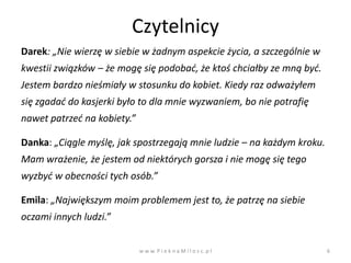 Czytelnicy
Darek: „Nie wierzę w siebie w żadnym aspekcie życia, a szczególnie w
kwestii związków – że mogę się podobad, że ktoś chciałby ze mną byd.
Jestem bardzo nieśmiały w stosunku do kobiet. Kiedy raz odważyłem
się zgadad do kasjerki było to dla mnie wyzwaniem, bo nie potrafię
nawet patrzed na kobiety.”

Danka: „Ciągle myślę, jak spostrzegają mnie ludzie – na każdym kroku.
Mam wrażenie, że jestem od niektórych gorsza i nie mogę się tego
wyzbyd w obecności tych osób.”

Emila: „Największym moim problemem jest to, że patrzę na siebie
oczami innych ludzi.”


                             w w w. P i e k n a M i l o s c. p l        6
 