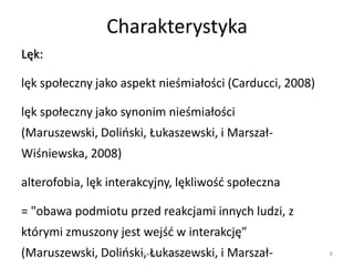 Charakterystyka
Lęk:

lęk społeczny jako aspekt nieśmiałości (Carducci, 2008)

lęk społeczny jako synonim nieśmiałości
(Maruszewski, Dolioski, Łukaszewski, i Marszał-
Wiśniewska, 2008)

alterofobia, lęk interakcyjny, lękliwośd społeczna

= "obawa podmiotu przed reakcjami innych ludzi, z
którymi zmuszony jest wejśd w interakcję”
(Maruszewski, Dolioski,wŁukaszewski, i Marszał-
                     w w. P i e k n a M i l o s c. p l    8
 