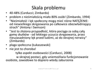 Skala problemu
• 40-48% (Carducci; Zimbardo)
• problem z nieśmiałością miało 80% osób! (Zimbardo, 1994)
• "Nieśmiałośd i lęk społeczny mogą mied różne NATĘŻENIE:
  od niewielkiego skrępowania po całkowice obezwładniający
  strach" (Antony i Swinson)
• "Jest to złożona przypadłośd, która pociąga za sobą całą
  gamę skutków - od lekkiego uczucia skrępowania, przez
  nieuzasadniony lęk przed ludźmi, aż do skrajnej nerwicy"
  (Zimbardo)
• plaga społeczna (Łukaszewski)
• nie jest to choroba!
       tylko aspekt osobowości (Carducci, 2008)
        w skrajnej postaci, gdy uniemożliwia funkcjonowanie
osobiste, zawodowe to dopiero wtedy zaburzenia

                      w w w. P i e k n a M i l o s c. p l   9
 