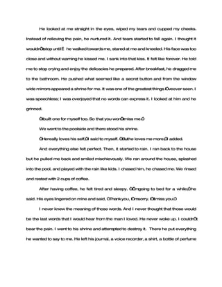 He looked at me straight in the eyes, wiped my tears and cupped my cheeks.

Instead of relieving the pain, he nurtured it. And tears started to fall again. I thought it

wouldn’tstop until … he walked towards me, stared at me and kneeled. His face was too

close and without warning he kissed me. I sank into that kiss. It felt like forever. He told

me to stop crying and enjoy the delicacies he prepared. After breakfast, he dragged me

to the bathroom. He pushed what seemed like a secret button and from the window

wide mirrors appeared a shrine for me. It was one of the greatest things I’veever seen. I

was speechless; I was overjoyed that no words can express it. I looked at him and he

grinned.

       “Ibuilt one for myself too. So that you won miss me.”
                                                  ’t

       We went to the poolside and there stood his shrine.

       “Hereally loves his self,”I said to myself. “Buthe loves me more,”I added.

       And everything else felt perfect. Then, it started to rain. I ran back to the house

but he pulled me back and smiled mischievously. We ran around the house, splashed

into the pool, and played with the rain like kids. I chased him, he chased me. We rinsed

and rested with 2 cups of coffee.

       After having coffee, he felt tired and sleepy. “I mgoing to bed for a while,”he
                                                       ’

said. His eyes lingered on mine and said, “Thank you, I’msorry. I’ll miss you.”

       I never knew the meaning of those words. And I never thought that those would

be the last words that I would hear from the man I loved. He never woke up. I couldn’t

bear the pain. I went to his shrine and attempted to destroy it. There he put everything

he wanted to say to me. He left his journal, a voice recorder, a shirt, a bottle of perfume
 