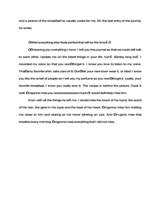 and a picture of the breakfast he usually cooks for me. On the last entry of the journal,

he wrote:




      “When everything else feels perfect that will be the time….”

      “I m
       ’ leaving you everything I have. I left you this journal so that we could still talk

to each other. Update me on the latest things in your life, huh… Bantay lang ka… I

recorded my voice so that you won forget it. I know you love to listen to my voice.
                                 ’t

That’smy favorite shirt, take care of it! Don’tlet your new lover wear it, or else! I know

you like the smell of people so I left you my perfume so you won’tforget it. Lastly, your

favorite breakfast, I know you really love it. The recipe is behind the picture. Cook it

well. I’mgonna miss you sooooooooooooo much.”I would definitely miss him.

      Even with all the things he left me. I would miss the touch of his hand, the scent

of his hair, the glow in his eyes and the beat of his heart. I’mgonna miss him holding

me close to him and staring at me never blinking an eye. And I’m gone miss that

breathe every morning. I’mgonna miss everything that I did not miss.
 