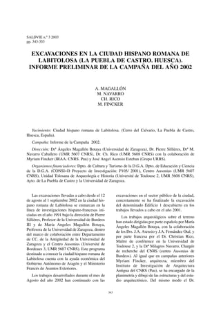 SALDVIE n.º 3 2003
pp. 343-353


  EXCAVACIONES EN LA CIUDAD HISPANO ROMANA DE
    LABITOLOSA (LA PUEBLA DE CASTRO. HUESCA).
 INFORME PRELIMINAR DE LA CAMPAÑA DEL AÑO 2002


                                          A. MAGALLÓN
                                           M. NAVARRO
                                             CH. RICO
                                           M. FINCKER




  Yacimiento: Ciudad hispano romana de Labitolosa. (Cerro del Calvario, La Puebla de Castro,
Huesca, España).
   Campaña: Informe de la Campaña 2002.
  Dirección: Drª Ángeles Magallón Botaya (Universidad de Zaragoza), Dr. Pierre Sillières, Drª M.
Navarro Caballero (UMR 5607 CNRS), Dr. Ch. Rico (UMR 5608 CNRS) con la colaboración de
Myriam Fincker (IRAA. CNRS. Pau) y José Angel Asensio Esteban (Grupo URBS).
   Organismos financiadores: Dpto. de Cultura y Turismo de la D.G.A. Dpto. de Educación y Ciencia
de la D.G.A. (CONSI+D Proyecto de Investigación: P105/ 2001), Centro Ausonius (UMR 5607
CNRS), Unidad Tolosana de Arqueología e Historia (Université de Toulouse 2, UMR 5608 CNRS),
Ayto. de La Puebla de Castro y la Universidad de Zaragoza.


    Las excavaciones llevadas a cabo desde el 12          excavaciones en el sector público de la ciudad,
de agosto al 1 septiembre 2002 en la ciudad his-          concretamente se ha finalizado la excavación
pano romana de Labitolosa se enmarcan en la               del denominado Edificio 1 descubierto en los
línea de investigaciones hispano-francesas ini-           trabajos llevados a cabo en el año 2001.
ciadas en el año 1991 bajo la dirección de Pierre
                                                             Los trabajos arqueológicos sobre el terreno
Sillières, Profesor de la Universidad de Burdeos
                                                          han estado dirigidas por parte española por María
III y de María Angeles Magallón Botaya,
                                                          Ángeles Magallón Botaya, con la colaboración
Profesora de la Universidad de Zaragoza, dentro
                                                          de los Drs. J.A. Asensio y J.A. Fernández Otal, y
del marco de colaboración entre Departamento
                                                          por parte francesa por el Dr. Christian Rico,
de CC. de la Antigüedad de la Universidad de
                                                          Maître de conférence en la Universidad de
Zaragoza y el Centro Ausonius (Université de
                                                          Toulouse 2, y la Drª Milagros Navarro, Chargée
Bordeaux 3, UMR 5607 CNRS). Este programa
                                                          de recherche del CNRS (centro Ausonius de
destinado a conocer la ciudad hispano romana de
                                                          Burdeos). Al igual que en campañas anteriores
Labitolosa cuenta con la ayuda económica del
                                                          Myriam Fincker, arquitecta, miembro del
Gobierno Autónomo de Aragón y el Ministerio
                                                          Instituto de Investigación de Arquitectura
Francés de Asuntos Exteriores.
                                                          Antigua del CNRS (Pau), se ha encargado de la
  Los trabajos desarrollados durante el mes de            planimetría y dibujo de las estructuras y del estu-
Agosto del año 2002 han continuado con las                dio arquitectónico. Del mismo modo el Dr.

                                                    343
 