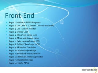 Front-End
 Regra 1: Minimize HTTP Requests
 Regra 2: Use CDN´s (Content Delivery Network)
 Regra 3: Use “Expires Header“
 Regra 4: Utilize Gzip
 Regra 5: Mova CSS para o topo
 Regra 6: Mova scripts para baixo
 Regra 7: Evite expressões em CSS
 Regra 8: ‘Inlined’ JavaScript e CSS
 Regra 9: Minimize Domínios
 Regra 10: Minimize JavaScript
 Regra 11: Evite Redirecionamentos
 Regra 12: Remova Scritps Duplicados
 Regra 13: Desabilite ETags
 Regra 14: Cache AJAX
 