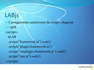 LABjs
 Carregamento assíncrono de scripts elegante
 ~5KB
<script>
$LAB
.script("framework.js").wait()
.script("plugin.framework.js")
.script("myplugin.framework.js").wait()
.script("init.js").wait();
</script>
 