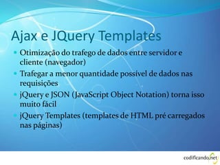 Ajax e JQuery Templates
 Otimização do trafego de dados entre servidor e
cliente (navegador)
 Trafegar a menor quantidade possível de dados nas
requisições
 jQuery e JSON (JavaScript Object Notation) torna isso
muito fácil
 jQuery Templates (templates de HTML pré carregados
nas páginas)
 