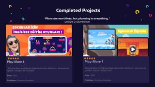 Completed Projects
‘Plans are worthless, but planning is everything. ’
Dwight D. Eisenhower
Play More 6
More & More 6nd Grade Digital Education Platform. Educational
GAME - AUDIO -ACTIVITIES
Date : 2021
Publisher : Kurmay Yayınları
Play More 7
More & More 7nd Grade Digital Education Platform. Educational
GAME - AUDIO -ACTIVITIES .
Date : 2021
Publisher : Kurmay Yayınları
 