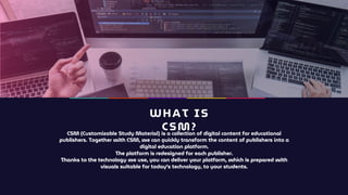 WHAT IS
CSM?
CSM (Customizable Study Material) is a collection of digital content for educational
publishers. Together with CSM, we can quickly transform the content of publishers into a
digital education platform.
The platform is redesigned for each publisher.
Thanks to the technology we use, you can deliver your platform, which is prepared with
visuals suitable for today's technology, to your students.
 