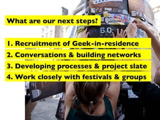 What are our next steps?
1. Recruitment of Geek-in-residence
2. Conversations & building networks
3. Developing processes & project slate
4. Work closely with festivals & groups