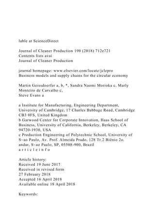 lable at ScienceDirect
Journal of Cleaner Production 190 (2018) 712e721
Contents lists avai
Journal of Cleaner Production
journal homepage: www.elsevier.com/locate/jclepro
Business models and supply chains for the circular economy
Martin Geissdoerfer a, b, *, Sandra Naomi Morioka c, Marly
Monteiro de Carvalho c,
Steve Evans a
a Institute for Manufacturing, Engineering Department,
University of Cambridge, 17 Charles Babbage Road, Cambridge
CB3 0FS, United Kingdom
b Garwood Center for Corporate Innovation, Haas School of
Business, University of California, Berkeley, Berkeley, CA
94720-1930, USA
c Production Engineering of Polytechnic School, University of
S~ao Paulo, Av. Prof. Almeida Prado, 128 Tr.2 Biênio 2o.
andar, S~ao Paulo, SP, 05508-900, Brazil
a r t i c l e i n f o
Article history:
Received 19 June 2017
Received in revised form
27 February 2018
Accepted 16 April 2018
Available online 18 April 2018
Keywords:
 