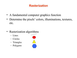 Rasterization
• A fundamental computer graphics function
• Determine the pixels’ colors, illuminations, textures,
etc.
• Rasterization algorithms
– Lines
– Circles
– Triangles
– Polygons
 