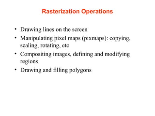 Rasterization Operations
• Drawing lines on the screen
• Manipulating pixel maps (pixmaps): copying,
scaling, rotating, etc
• Compositing images, defining and modifying
regions
• Drawing and filling polygons
 