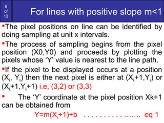 6
of
13
For lines with positive slope m<1
The pixel positions on line can be identified by
doing sampling at unit x intervals.
The process of sampling begins from the pixel
position (X0,Y0) and proceeds by plotting the
pixels whose ‘Y’ value is nearest to the line path.
If the pixel to be displayed occurs at a position
(Xk, Yk) then the next pixel is either at (Xk+1,Yk) or
(Xk+1,Yk+1) i.e, (3,2) or (3,3)
 The ‘Y’ coordinate at the pixel position Xk+1
can be obtained from
Y=m(Xk+1)+b . . . . . . . . . . ……. eq 1
 