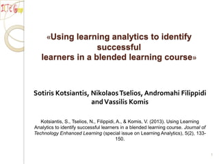 «Using learning analytics to identify
successful
learners in a blended learning course»

Sotiris Kotsiantis, Nikolaos Tselios, Andromahi Filippidi
and Vassilis Komis
Kotsiantis, S., Tselios, N., Filippidi, A., & Komis, V. (2013). Using Learning
Analytics to identify successful learners in a blended learning course. Journal of
Technology Enhanced Learning (special issue on Learning Analytics), 5(2), 133150.
1

 