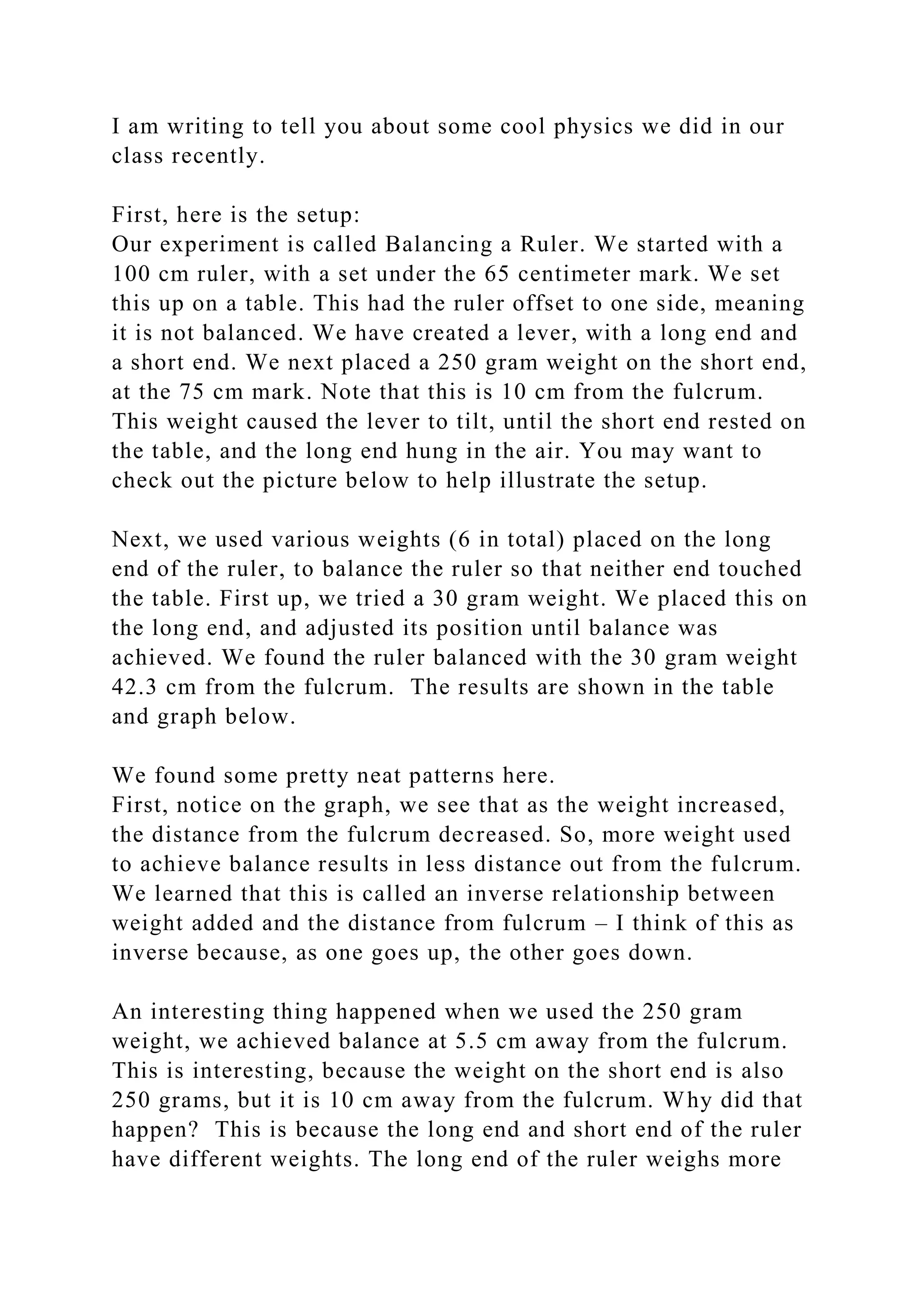 I am writing to tell you about some cool physics we did in our
class recently.
First, here is the setup:
Our experiment is called Balancing a Ruler. We started with a
100 cm ruler, with a set under the 65 centimeter mark. We set
this up on a table. This had the ruler offset to one side, meaning
it is not balanced. We have created a lever, with a long end and
a short end. We next placed a 250 gram weight on the short end,
at the 75 cm mark. Note that this is 10 cm from the fulcrum.
This weight caused the lever to tilt, until the short end rested on
the table, and the long end hung in the air. You may want to
check out the picture below to help illustrate the setup.
Next, we used various weights (6 in total) placed on the long
end of the ruler, to balance the ruler so that neither end touched
the table. First up, we tried a 30 gram weight. We placed this on
the long end, and adjusted its position until balance was
achieved. We found the ruler balanced with the 30 gram weight
42.3 cm from the fulcrum. The results are shown in the table
and graph below.
We found some pretty neat patterns here.
First, notice on the graph, we see that as the weight increased,
the distance from the fulcrum decreased. So, more weight used
to achieve balance results in less distance out from the fulcrum.
We learned that this is called an inverse relationship between
weight added and the distance from fulcrum – I think of this as
inverse because, as one goes up, the other goes down.
An interesting thing happened when we used the 250 gram
weight, we achieved balance at 5.5 cm away from the fulcrum.
This is interesting, because the weight on the short end is also
250 grams, but it is 10 cm away from the fulcrum. Why did that
happen? This is because the long end and short end of the ruler
have different weights. The long end of the ruler weighs more
 