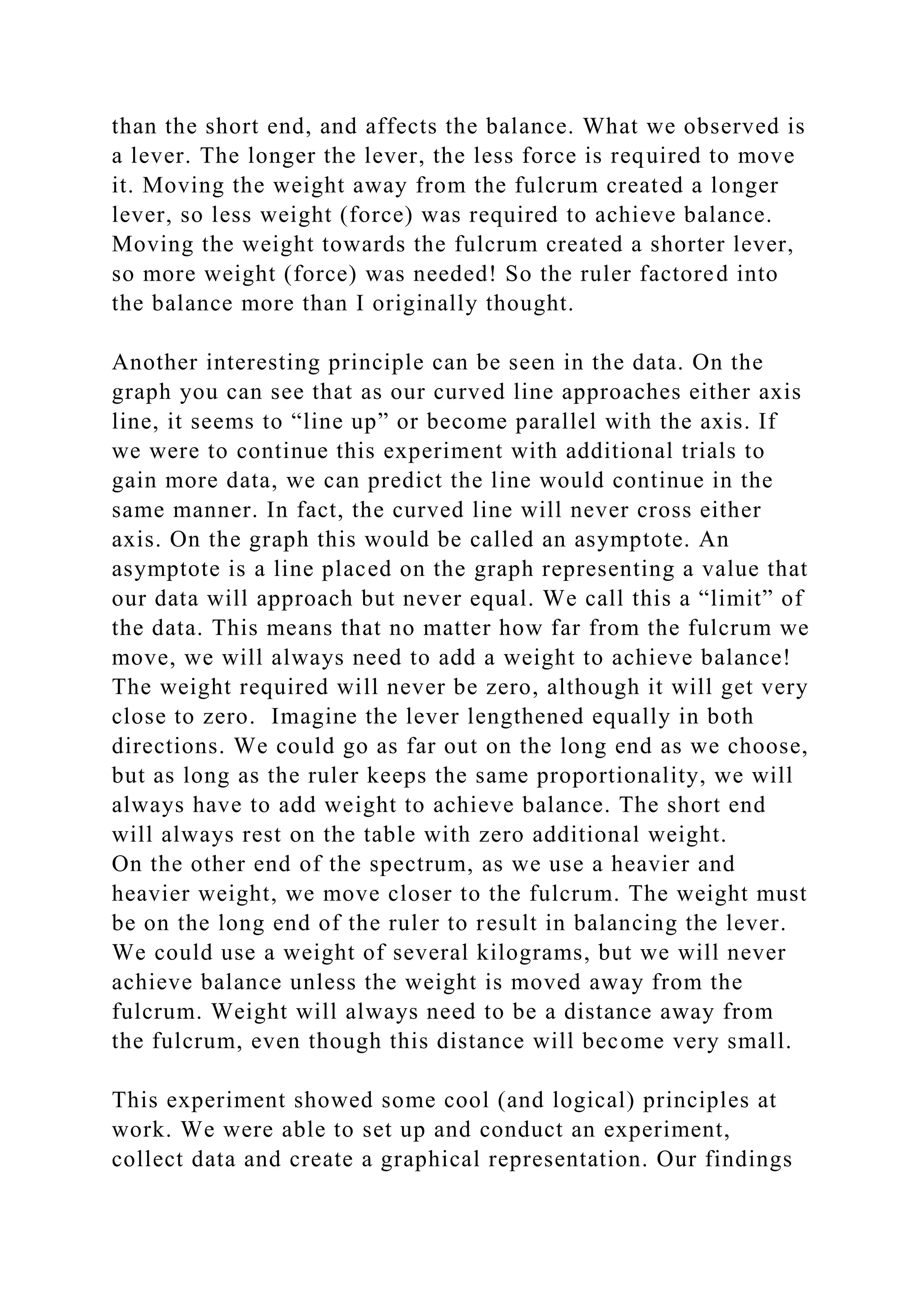 than the short end, and affects the balance. What we observed is
a lever. The longer the lever, the less force is required to move
it. Moving the weight away from the fulcrum created a longer
lever, so less weight (force) was required to achieve balance.
Moving the weight towards the fulcrum created a shorter lever,
so more weight (force) was needed! So the ruler factored into
the balance more than I originally thought.
Another interesting principle can be seen in the data. On the
graph you can see that as our curved line approaches either axis
line, it seems to “line up” or become parallel with the axis. If
we were to continue this experiment with additional trials to
gain more data, we can predict the line would continue in the
same manner. In fact, the curved line will never cross either
axis. On the graph this would be called an asymptote. An
asymptote is a line placed on the graph representing a value that
our data will approach but never equal. We call this a “limit” of
the data. This means that no matter how far from the fulcrum we
move, we will always need to add a weight to achieve balance!
The weight required will never be zero, although it will get very
close to zero. Imagine the lever lengthened equally in both
directions. We could go as far out on the long end as we choose,
but as long as the ruler keeps the same proportionality, we will
always have to add weight to achieve balance. The short end
will always rest on the table with zero additional weight.
On the other end of the spectrum, as we use a heavier and
heavier weight, we move closer to the fulcrum. The weight must
be on the long end of the ruler to result in balancing the lever.
We could use a weight of several kilograms, but we will never
achieve balance unless the weight is moved away from the
fulcrum. Weight will always need to be a distance away from
the fulcrum, even though this distance will become very small.
This experiment showed some cool (and logical) principles at
work. We were able to set up and conduct an experiment,
collect data and create a graphical representation. Our findings
 