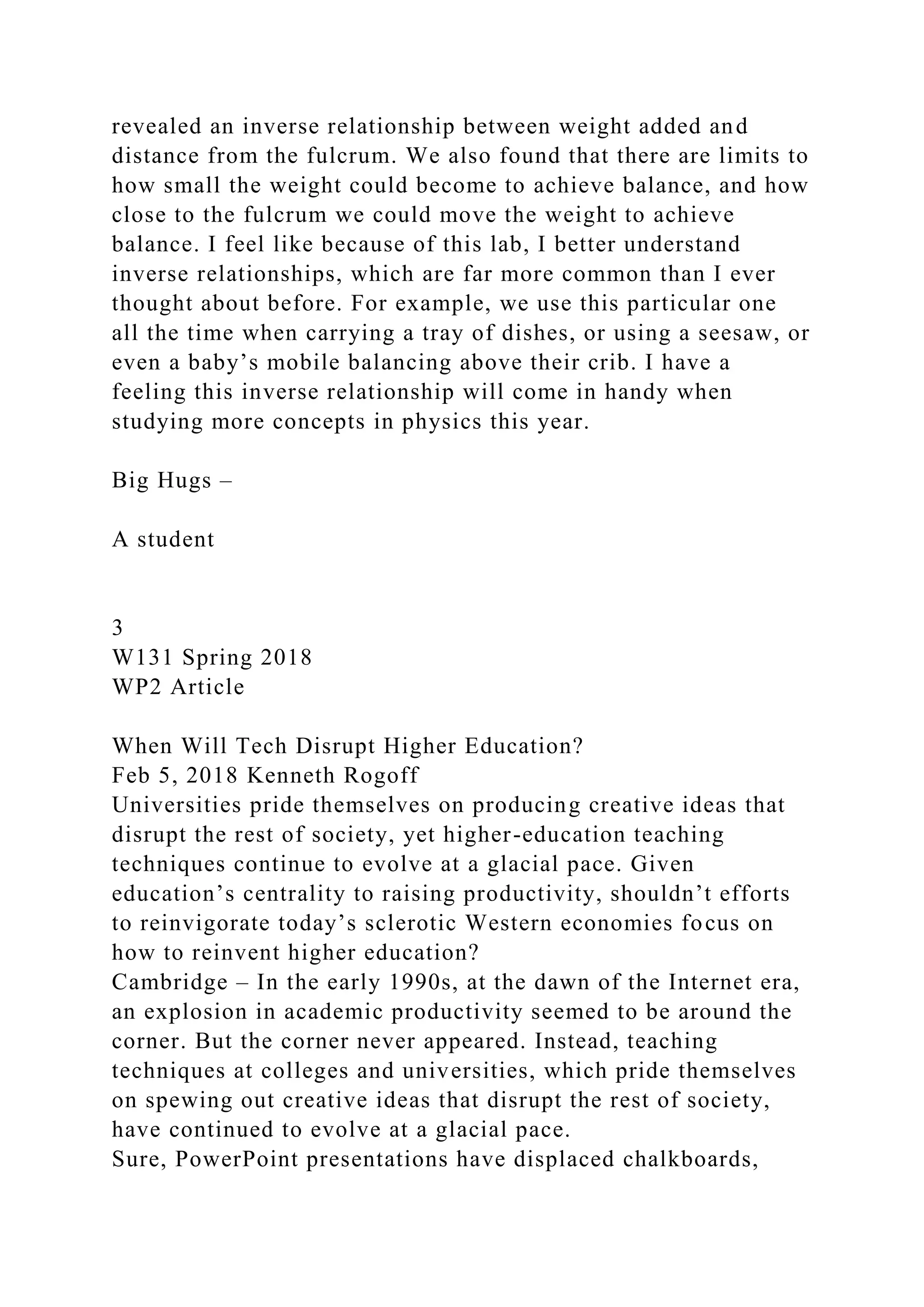 revealed an inverse relationship between weight added and
distance from the fulcrum. We also found that there are limits to
how small the weight could become to achieve balance, and how
close to the fulcrum we could move the weight to achieve
balance. I feel like because of this lab, I better understand
inverse relationships, which are far more common than I ever
thought about before. For example, we use this particular one
all the time when carrying a tray of dishes, or using a seesaw, or
even a baby’s mobile balancing above their crib. I have a
feeling this inverse relationship will come in handy when
studying more concepts in physics this year.
Big Hugs –
A student
3
W131 Spring 2018
WP2 Article
When Will Tech Disrupt Higher Education?
Feb 5, 2018 Kenneth Rogoff
Universities pride themselves on producing creative ideas that
disrupt the rest of society, yet higher-education teaching
techniques continue to evolve at a glacial pace. Given
education’s centrality to raising productivity, shouldn’t efforts
to reinvigorate today’s sclerotic Western economies focus on
how to reinvent higher education?
Cambridge – In the early 1990s, at the dawn of the Internet era,
an explosion in academic productivity seemed to be around the
corner. But the corner never appeared. Instead, teaching
techniques at colleges and universities, which pride themselves
on spewing out creative ideas that disrupt the rest of society,
have continued to evolve at a glacial pace.
Sure, PowerPoint presentations have displaced chalkboards,
 