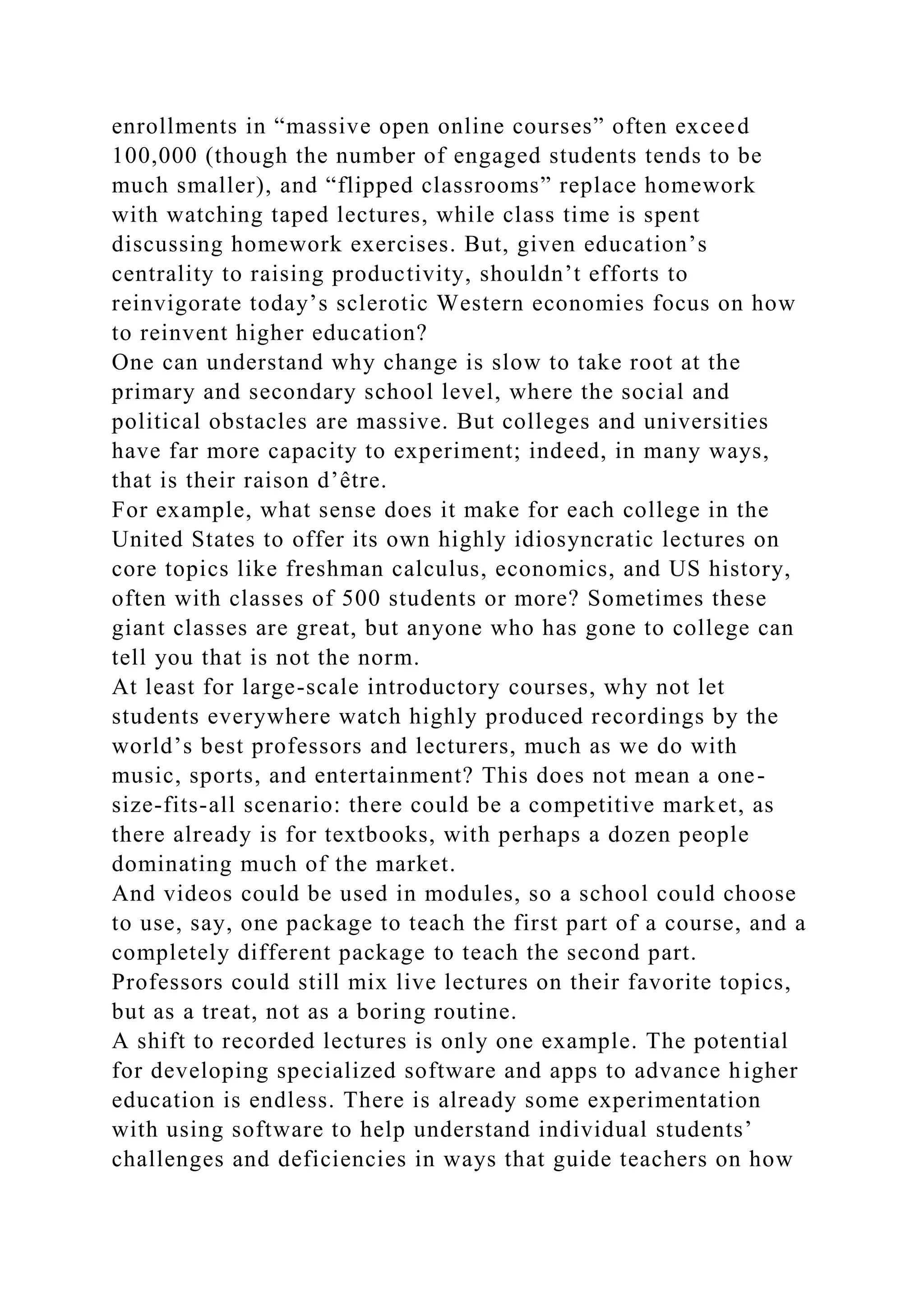 enrollments in “massive open online courses” often exceed
100,000 (though the number of engaged students tends to be
much smaller), and “flipped classrooms” replace homework
with watching taped lectures, while class time is spent
discussing homework exercises. But, given education’s
centrality to raising productivity, shouldn’t efforts to
reinvigorate today’s sclerotic Western economies focus on how
to reinvent higher education?
One can understand why change is slow to take root at the
primary and secondary school level, where the social and
political obstacles are massive. But colleges and universities
have far more capacity to experiment; indeed, in many ways,
that is their raison d’être.
For example, what sense does it make for each college in the
United States to offer its own highly idiosyncratic lectures on
core topics like freshman calculus, economics, and US history,
often with classes of 500 students or more? Sometimes these
giant classes are great, but anyone who has gone to college can
tell you that is not the norm.
At least for large-scale introductory courses, why not let
students everywhere watch highly produced recordings by the
world’s best professors and lecturers, much as we do with
music, sports, and entertainment? This does not mean a one-
size-fits-all scenario: there could be a competitive market, as
there already is for textbooks, with perhaps a dozen people
dominating much of the market.
And videos could be used in modules, so a school could choose
to use, say, one package to teach the first part of a course, and a
completely different package to teach the second part.
Professors could still mix live lectures on their favorite topics,
but as a treat, not as a boring routine.
A shift to recorded lectures is only one example. The potential
for developing specialized software and apps to advance higher
education is endless. There is already some experimentation
with using software to help understand individual students’
challenges and deficiencies in ways that guide teachers on how
 
