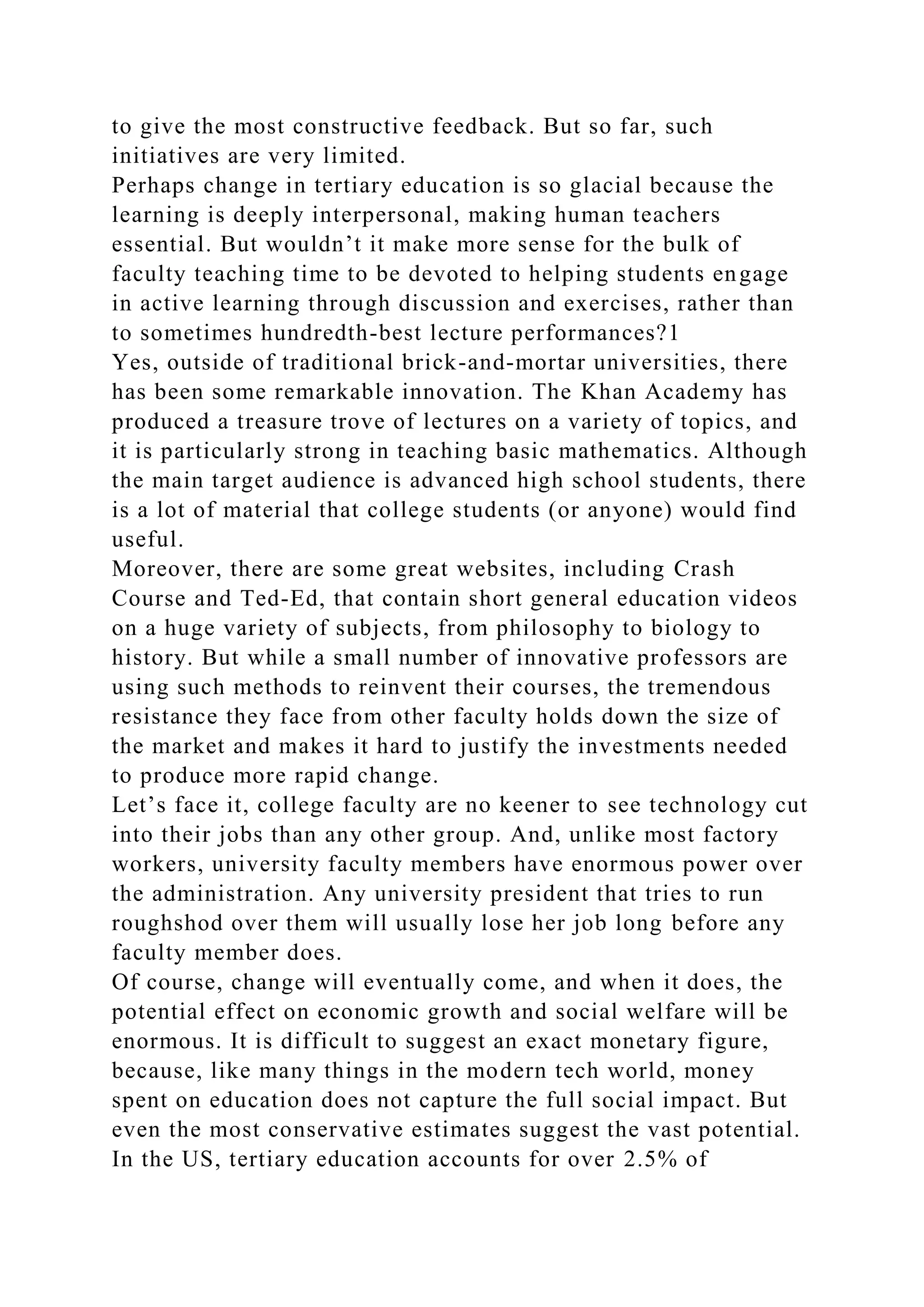 to give the most constructive feedback. But so far, such
initiatives are very limited.
Perhaps change in tertiary education is so glacial because the
learning is deeply interpersonal, making human teachers
essential. But wouldn’t it make more sense for the bulk of
faculty teaching time to be devoted to helping students engage
in active learning through discussion and exercises, rather than
to sometimes hundredth-best lecture performances?1
Yes, outside of traditional brick-and-mortar universities, there
has been some remarkable innovation. The Khan Academy has
produced a treasure trove of lectures on a variety of topics, and
it is particularly strong in teaching basic mathematics. Although
the main target audience is advanced high school students, there
is a lot of material that college students (or anyone) would find
useful.
Moreover, there are some great websites, including Crash
Course and Ted-Ed, that contain short general education videos
on a huge variety of subjects, from philosophy to biology to
history. But while a small number of innovative professors are
using such methods to reinvent their courses, the tremendous
resistance they face from other faculty holds down the size of
the market and makes it hard to justify the investments needed
to produce more rapid change.
Let’s face it, college faculty are no keener to see technology cut
into their jobs than any other group. And, unlike most factory
workers, university faculty members have enormous power over
the administration. Any university president that tries to run
roughshod over them will usually lose her job long before any
faculty member does.
Of course, change will eventually come, and when it does, the
potential effect on economic growth and social welfare will be
enormous. It is difficult to suggest an exact monetary figure,
because, like many things in the modern tech world, money
spent on education does not capture the full social impact. But
even the most conservative estimates suggest the vast potential.
In the US, tertiary education accounts for over 2.5% of
 