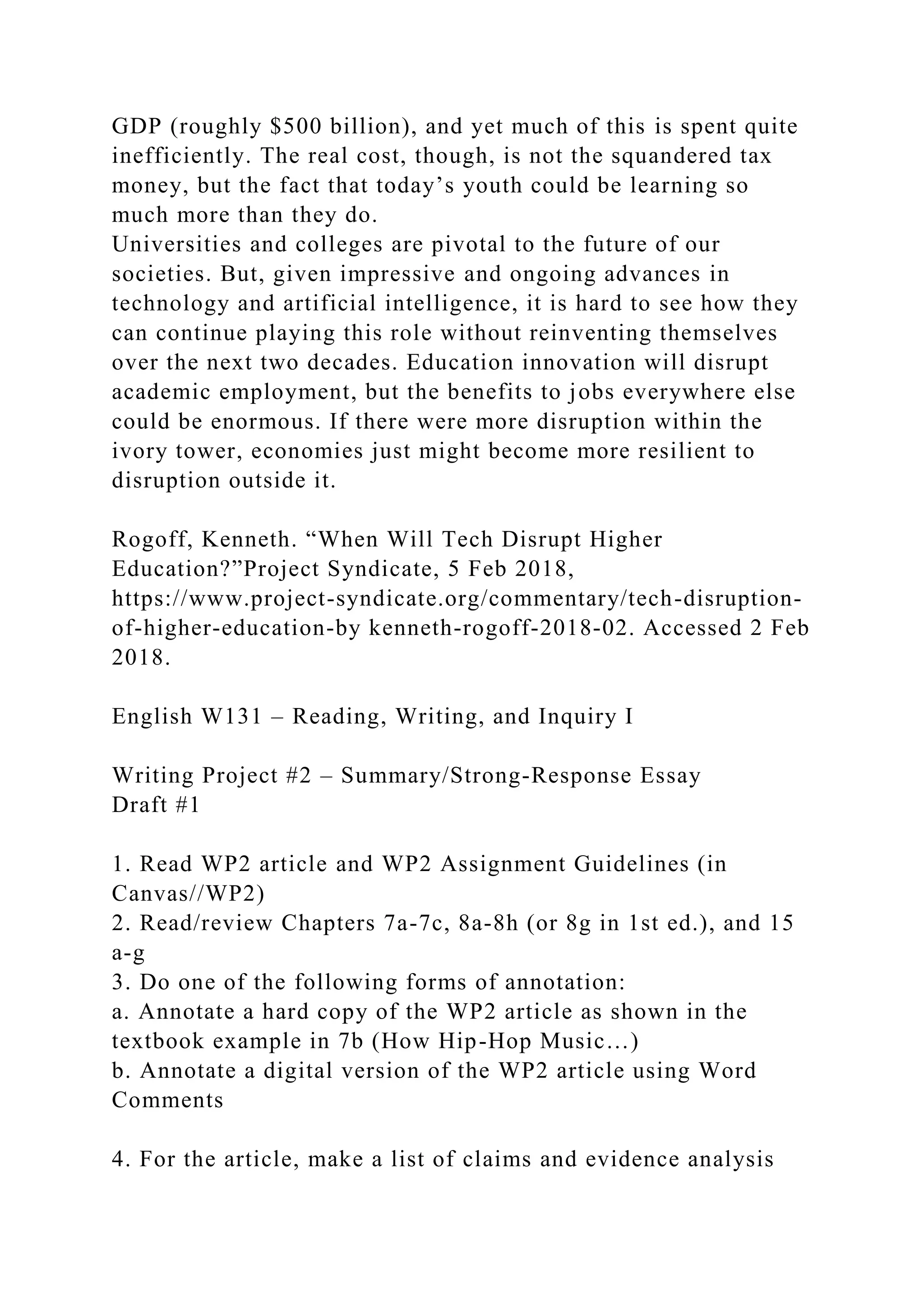 GDP (roughly $500 billion), and yet much of this is spent quite
inefficiently. The real cost, though, is not the squandered tax
money, but the fact that today’s youth could be learning so
much more than they do.
Universities and colleges are pivotal to the future of our
societies. But, given impressive and ongoing advances in
technology and artificial intelligence, it is hard to see how they
can continue playing this role without reinventing themselves
over the next two decades. Education innovation will disrupt
academic employment, but the benefits to jobs everywhere else
could be enormous. If there were more disruption within the
ivory tower, economies just might become more resilient to
disruption outside it.
Rogoff, Kenneth. “When Will Tech Disrupt Higher
Education?”Project Syndicate, 5 Feb 2018,
https://www.project-syndicate.org/commentary/tech-disruption-
of-higher-education-by kenneth-rogoff-2018-02. Accessed 2 Feb
2018.
English W131 – Reading, Writing, and Inquiry I
Writing Project #2 – Summary/Strong-Response Essay
Draft #1
1. Read WP2 article and WP2 Assignment Guidelines (in
Canvas//WP2)
2. Read/review Chapters 7a-7c, 8a-8h (or 8g in 1st ed.), and 15
a-g
3. Do one of the following forms of annotation:
a. Annotate a hard copy of the WP2 article as shown in the
textbook example in 7b (How Hip-Hop Music…)
b. Annotate a digital version of the WP2 article using Word
Comments
4. For the article, make a list of claims and evidence analysis
 
