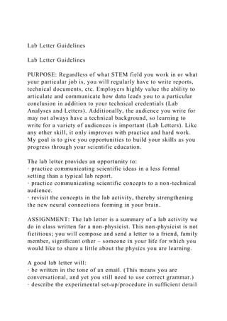 Lab Letter Guidelines
Lab Letter Guidelines
PURPOSE: Regardless of what STEM field you work in or what
your particular job is, you will regularly have to write reports,
technical documents, etc. Employers highly value the ability to
articulate and communicate how data leads you to a particular
conclusion in addition to your technical credentials (Lab
Analyses and Letters). Additionally, the audience you write for
may not always have a technical background, so learning to
write for a variety of audiences is important (Lab Letters). Like
any other skill, it only improves with practice and hard work.
My goal is to give you opportunities to build your skills as you
progress through your scientific education.
The lab letter provides an opportunity to:
· practice communicating scientific ideas in a less formal
setting than a typical lab report.
· practice communicating scientific concepts to a non-technical
audience.
· revisit the concepts in the lab activity, thereby strengthening
the new neural connections forming in your brain.
ASSIGNMENT: The lab letter is a summary of a lab activity we
do in class written for a non-physicist. This non-physicist is not
fictitious; you will compose and send a letter to a friend, family
member, significant other – someone in your life for which you
would like to share a little about the physics you are learning.
A good lab letter will:
· be written in the tone of an email. (This means you are
conversational, and yet you still need to use correct grammar.)
· describe the experimental set-up/procedure in sufficient detail
 