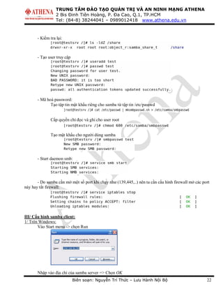 TRUNG TÂM ĐÀO TẠO QUẢN TRỊ VÀ AN NINH MẠNG ATHENA
2 Bis Đinh Tiên Hoàng, P. Đa Cao, Q.1, TP.HCM
Tel: (84-8) 38244041 – 0989012418 www.athena.edu.vn
Biên soạn: Nguyễn Trí Thức – Lưu Hành Nội Bộ 22
- Kiểm tra lại:
- Tạo user truy cập
- Mã hoá password:
Tạo tập tin mật khẩu riêng cho samba từ tập tin /etc/passwd
Cấp quyền chỉ đọc và ghi cho user root
Tạo mật khẩu cho người dùng samba
- Start daemon smb:
- Do samba cần mở một số port khi chạy như (139,445,..) nên ta cần cấu hình firewall mở các port
này hay tắt firewall:
III/ Cấu hình samba client:
1/ Trên Windows:
Vào Start menu -> chọn Run
Nhập vào địa chỉ của samba server => Chọn OK
 