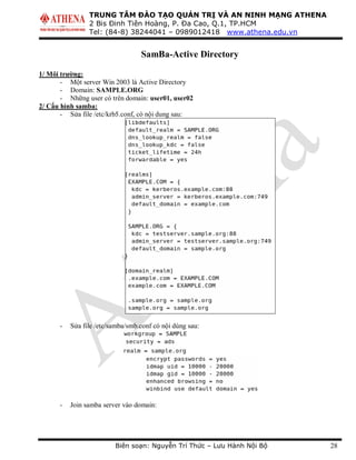 TRUNG TÂM ĐÀO TẠO QUẢN TRỊ VÀ AN NINH MẠNG ATHENA
2 Bis Đinh Tiên Hoàng, P. Đa Cao, Q.1, TP.HCM
Tel: (84-8) 38244041 – 0989012418 www.athena.edu.vn
Biên soạn: Nguyễn Trí Thức – Lưu Hành Nội Bộ 28
SamBa-Active Directory
1/ Môi trường:
- Một server Win 2003 là Active Directory
- Domain: SAMPLE.ORG
- Những user có trên domain: user01, user02
2/ Cấu hình samba:
- Sửa file /etc/krb5.conf, có nội dung sau:
- Sửa file /etc/samba/smb.conf có nội dùng sau:
- Join samba server vào domain:
 