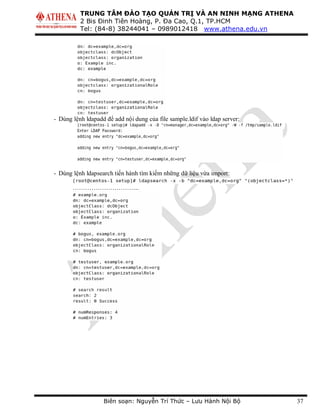 TRUNG TÂM ĐÀO TẠO QUẢN TRỊ VÀ AN NINH MẠNG ATHENA
2 Bis Đinh Tiên Hoàng, P. Đa Cao, Q.1, TP.HCM
Tel: (84-8) 38244041 – 0989012418 www.athena.edu.vn
Biên soạn: Nguyễn Trí Thức – Lưu Hành Nội Bộ 37
- Dùng lệnh ldapadd để add nội dung của file sample.ldif vào ldap server:
- Dùng lệnh ldapsearch tiến hành tìm kiếm những dữ liệu vừa import:
…………………………..
 