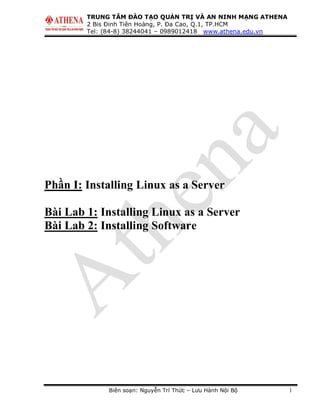 TRUNG TÂM ĐÀO TẠO QUẢN TRỊ VÀ AN NINH MẠNG ATHENA
2 Bis Đinh Tiên Hoàng, P. Đa Cao, Q.1, TP.HCM
Tel: (84-8) 38244041 – 0989012418 www.athena.edu.vn
Biên soạn: Nguyễn Trí Thức – Lưu Hành Nội Bộ 1
Phần I: Installing Linux as a Server
Bài Lab 1: Installing Linux as a Server
Bài Lab 2: Installing Software
 