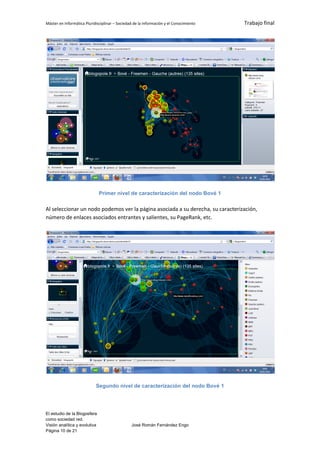 Máster en Informática Pluridisciplinar – Sociedad de la información y el Conocimiento   Trabajo final




                               Primer nivel de caracterización del nodo Bové 1

Al seleccionar un nodo podemos ver la página asociada a su derecha, su caracterización,
número de enlaces asociados entrantes y salientes, su PageRank, etc.




                            Segundo nivel de caracterización del nodo Bové 1




El estudio de la Blogosfera
como sociedad red.
Visión analítica y evolutiva                    José Román Fernández Engo
Página 10 de 21
 