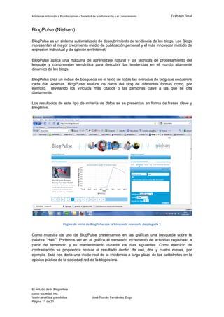 Máster en Informática Pluridisciplinar – Sociedad de la información y el Conocimiento          Trabajo final


BlogPulse (Nielsen)

BlogPulse es un sistema automatizado de descubrimiento de tendencia de los blogs. Los Blogs
representan el mayor crecimiento medio de publicación personal y el más innovador método de
expresión individual y de opinión en Internet.

BlogPulse aplica una máquina de aprendizaje natural y las técnicas de procesamiento del
lenguaje y comprensión semántica para descubrir las tendencias en el mundo altamente
dinámico de los blogs.

BlogPulse crea un índice de búsqueda en el texto de todas las entradas de blog que encuentra
cada día. Además, BlogPulse analiza los datos del blog de diferentes formas como, por
ejemplo, revelando los vínculos más citados o las personas clave a las que se cita
diariamente.

Los resultados de este tipo de minería de datos se se presentan en forma de frases clave y
BlogBites.




                         Página de inicio de BlogPulse con la búsqueda avanzada desplegada 1


Como muestra de uso de BlogPulse presentamos en las gráficas una búsqueda sobre la
palabra “Haití”. Podemos ver en el gráfico el tremendo incremento de actividad registrado a
partir del terremoto y su mantenimiento durante los días siguientes. Como ejercicio de
contrastación se propondría revisar el resultado dentro de uno, dos y cuatro meses, por
ejemplo. Esto nos daría una visión real de la incidencia a largo plazo de las catástrofes en la
opinión pública de la sociedad-red de la blogosfera.




El estudio de la Blogosfera
como sociedad red.
Visión analítica y evolutiva                    José Román Fernández Engo
Página 11 de 21
 