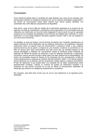 Máster en Informática Pluridisciplinar – Sociedad de la información y el Conocimiento   Trabajo final


Conclusión
Como inferencia lateral sobre la sociedad red cabe destacar que varios de los estudios aquí
mencionados reseñan la endogamia existente hoy día en diversas sociedades subyacentes a
las formas de comunicación actual sobre Internet (que hemos querido identificar con
sociedades red), entre ellas las subyacentes a la blogosfera.

Este hecho, unido al de la falta de calidad de la información generada en la mayoría de los
espacios y la falta de contrastación y aportación sobre la generada en los principales sitios de
referencia (ver distribución en el punto sobre blogopole.fr) hacen dudar de que la capacidad
evolutiva de una sociedad red planteada en los términos de Castells sean realmente un nuevo
fenómeno y no una simple traslación del status cognitivo humano “real” a uno con soporte en
una red de comunicaciones.

Es probable, yo diría que seguro, que las formas de relación han cambiado radicalmente y lo
siguen haciendo de forma acelerada, que los sistemas productivos y de explotación necesitan
evolucionar sobre un soporte nuevo de comunicación y presencia virtual, y que cualquier
persona tiene hoy día la opción, si dispone de una conexión a internet, de convertirse en un
líder de opinión pero dudo enormemente que este nuevo tipo de sociedad basado en las
nuevas tecnologías y sistemas de comunicación mejore la tendencia social extendida de
depender de líderes de opinión y/o actuación o que los sistemas económicos o productivos
encuentren nuevos recursos de éxito a largo plazo que sean distintos de los desarrollados. De
hecho, las principales causas de fracaso en las empresas red son, precisamente, la falta de
control organizacional y sistemas de medición del éxito (Gardner, 2007). Y los líderes seguirán
siendo personas con un elevado nivel de compromiso, trabajo, talento y esfuerzo continuados.
El tipo de relaciones al que puede llevar una sociedad red de estas características serán
absolutamente circulares, creando un universo de quistes de información ajustada a la
tendencia de ese entorno concreto en el que se diluirá la impresionante capacidad de
desarrollo que conlleva una inteligencia colectiva libre y competitiva.

Por supuesto, esta idea tiene mucho que ver con lo que trataremos en el siguiente punto:
Netiquette




El estudio de la Blogosfera
como sociedad red.
Visión analítica y evolutiva                    José Román Fernández Engo
Página 13 de 21
 
