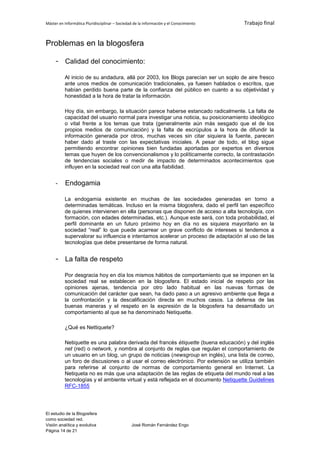 Máster en Informática Pluridisciplinar – Sociedad de la información y el Conocimiento   Trabajo final


Problemas en la blogosfera

     - Calidad del conocimiento:

          Al inicio de su andadura, allá por 2003, los Blogs parecían ser un soplo de aire fresco
          ante unos medios de comunicación tradicionales, ya fuesen hablados o escritos, que
          habían perdido buena parte de la confianza del público en cuanto a su objetividad y
          honestidad a la hora de tratar la información.

          Hoy día, sin embargo, la situación parece haberse estancado radicalmente. La falta de
          capacidad del usuario normal para investigar una noticia, su posicionamiento ideológico
          o vital frente a los temas que trata (generalmente aún más sesgado que el de los
          propios medios de comunicación) y la falta de escrúpulos a la hora de difundir la
          información generada por otros, muchas veces sin citar siquiera la fuente, parecen
          haber dado al traste con las expectativas iniciales. A pesar de todo, el blog sigue
          permitiendo encontrar opiniones bien fundadas aportadas por expertos en diversos
          temas que huyen de los convencionalismos y lo políticamente correcto, la contrastación
          de tendencias sociales o medir de impacto de determinados acontecimientos que
          influyen en la sociedad real con una alta fiabilidad.


     -    Endogamia

          La endogamia existente en muchas de las sociedades generadas en torno a
          determinadas temáticas. Incluso en la misma blogosfera, dado el perfil tan específico
          de quienes intervienen en ella (personas que disponen de acceso a alta tecnología, con
          formación, con edades determinadas, etc.). Aunque este será, con toda probabilidad, el
          perfil dominante en un futuro próximo hoy en día no es siquiera mayoritario en la
          sociedad “real” lo que puede acarrear un grave conflicto de intereses si tendemos a
          supervalorar su influencia e intentamos acelerar un proceso de adaptación al uso de las
          tecnologías que debe presentarse de forma natural.


     - La falta de respeto

          Por desgracia hoy en día los mismos hábitos de comportamiento que se imponen en la
          sociedad real se establecen en la blogosfera. El estado inicial de respeto por las
          opiniones ajenas, tendencia por otro lado habitual en las nuevas formas de
          comunicación del carácter que sean, ha dado paso a un agresivo ambiente que llega a
          la confrontación y la descalificación directa en muchos casos. La defensa de las
          buenas maneras y el respeto en la expresión de la blogosfera ha desarrollado un
          comportamiento al que se ha denominado Netiquette.

          ¿Qué es Nettiquete?

          Netiquette es una palabra derivada del francés étiquette (buena educación) y del inglés
          net (red) o network, y nombra al conjunto de reglas que regulan el comportamiento de
          un usuario en un blog, un grupo de noticias (newsgroup en inglés), una lista de correo,
          un foro de discusiones o al usar el correo electrónico. Por extensión se utiliza también
          para referirse al conjunto de normas de comportamiento general en Internet. La
          Netiqueta no es más que una adaptación de las reglas de etiqueta del mundo real a las
          tecnologías y el ambiente virtual y está reflejada en el documento Netiquette Guidelines
          RFC-1855




El estudio de la Blogosfera
como sociedad red.
Visión analítica y evolutiva                    José Román Fernández Engo
Página 14 de 21
 