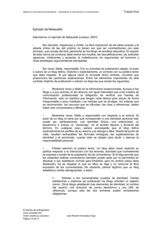 Máster en Informática Pluridisciplinar – Sociedad de la información y el Conocimiento    Trabajo final




          Ejemplo de Netiquette

          Adjuntamos un ejemplo de Netiquette (Larequi, 2007).

          -        Ser educado, respetuoso y cortés. La libre exposición de las ideas propias y la
          abierta crítica de las del prójimo no tienen por qué ser contradictorias con este
          principio, que resulta del todo pertinente en los blogs de temática educativa. El respeto
          de esta norma de conducta debe excluir los insultos, las descalificaciones, las actitudes
          agresivas, intolerantes y sectarias, la maledicencia, los argumentos ad hominem y
          otras estrategias argumentativas semejantes.

          -       Ser veraz, fiable, responsable. Con su actividad de publicación regular, el autor
          o autora de un blog define, implícita o explícitamente, un contrato con su público lector
          que debe respetar. Si por alguna razón lo incumple dicho contrato, conviene que
          proporcione las oportunas explicaciones. Entre los elementos importantes de este
          contrato implícito de publicación o edición en blog hay que anotar los siguientes:

                     o       Mostrarse veraz y fiable en la información proporcionada. Aunque a los
                     blogs y a sus autores no les alcance con igual intensidad que a los medios de
                     comunicación profesionales la obligación de verificar sus fuentes de
                     información, esto no significa que tengan carta blanca para actuar de forma
                     irresponsable o poco meditada. Las noticias que se divulgan, los enlaces que
                     se recomiendan, los recursos que se difunden, las citas y referencias, deben
                     haber sido comprobados y filtrados.

                     o        Mostrarse veraz, fiable y responsable con respecto a la autoría. El
                     autor de un blog no tiene por qué corresponder a una identidad personal real;
                     puede ser, perfectamente, una identidad ficticia, una colectividad, un
                     seudónimo o incluso un “personaje”, en el sentido literario y ficcional del
                     término. En cualquier caso, parece aconsejable que el blog defina
                     explícitamente los perfiles de su autoría y se atenga a ellos. Desde tal punto de
                     vista, resultan rechazables las fórmulas ambiguas, las suplantaciones de
                     identidad y el anonimato, cuando éste se adopta para eludir o atenuar la
                     responsabilidad personal.

                     o        Prestar atención al público lector. Un blog debe hacer explícita su
                     política respecto a la interacción con los lectores, actividad que normalmente
                     se expresa a través de la aceptación de los comentarios. Si el blog permite que
                     los visitantes realicen comentarios (también puede optar por no permitirlos en
                     absoluto o por establecer normas para limitarlos, pero en ambos casos debe
                     declararlo), ha de respetar lo que en ellos se diga y no censurar la libre
                     expresión de los comentaristas. No obstante, parece legítimo que un blog
                     establezca ciertas salvaguardias, a saber:

                                       Solicitar a los comentaristas pruebas de identidad. Ciertas
                                plataformas y sistemas de publicación de blogs solicitan un registro
                                previo. Otros blogs establecen tres elementos de identidad: el nombre
                                del usuario, una dirección de correo electrónico y una URL de
                                referencia, aunque sólo las dos primeras suelen considerarse
                                obligatorias.




El estudio de la Blogosfera
como sociedad red.
Visión analítica y evolutiva                    José Román Fernández Engo
Página 15 de 21
 