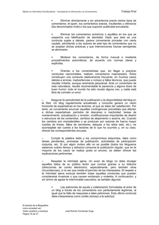 Máster en Informática Pluridisciplinar – Sociedad de la información y el Conocimiento      Trabajo final


                                       Eliminar directamente y sin advertencia previa ciertos tipos de
                                comentarios: el spam, los comentarios soeces, insultantes u ofensivos
                                (los denominados trolls) o los que suponen publicidad encubierta.

                                       Eliminar los comentarios anónimos o aquéllos en los que se
                                sospecha una falsificación de identidad. Dado que ésta es una
                                conducta sujeta a debate, parece conveniente proceder con cierta
                                cautela, advirtiendo a los autores de este tipo de comentarios que no
                                se aceptan dichas prácticas y que intervenciones futuras semejantes
                                se eliminarán.

                                       Moderar los comentarios, de forma manual o mediante
                                procedimientos automáticos, de acuerdo con normas claras y
                                explícitas.

                                       Orientar a los comentaristas que, sin llegar a practicar
                                conductas reprochables, realizan comentarios inapropiados. Éstos
                                constituyen una conducta relativamente frecuente, en muchos casos
                                debida a errores, inadvertencias o incluso a fallos técnicos, que puede
                                resultar irritante, aunque raramente perjudicial. Ante un comentario de
                                esta naturaleza, resulta recomendable la paciencia y alguna dosis de
                                buen humor: todo el mundo ha sido novato alguna vez, y nadie está
                                libre de cometer un error.

                     o       Asegurar la periodicidad de la publicación y la disponibilidad del blog en
                     la Red. Un blog regularmente actualizado y conocido genera un cierto
                     horizonte de expectativas en los lectores, al que se debe dar satisfacción. Por
                     tanto, es conveniente anunciar aquellas contingencias previsibles que afecten
                     a dichas expectativas: períodos de descanso e inactividad, tareas de
                     mantenimiento, actualización y revisión, modificaciones importantes de diseño
                     o estructura de los contenidos, cambios de alojamiento o autoría, etc. Cuando
                     los cambios son impredecibles o se producen por razones de fuerza mayor
                     (caídas de líneas, fallos de servidores, ataques a los sitios web, etc.), es
                     aconsejable dar cuenta a los lectores de lo que ha ocurrido y, en su caso,
                     ofrecer las correspondientes excusas.

                     o       Cumplir la palabra dada y los compromisos adquiridos, tales como
                     tareas pendientes, promesas de publicación, actividades de participación
                     conjunta, etc. Si por algún motivo ello no es posible (todos los blogueros
                     sabemos cuánto tiempo y esfuerzo consume la publicación regular, que en la
                     mayoría de los casos se realiza gratis et amore), se deben ofrecer las
                     explicaciones pertinentes.

                     o       Respetar la intimidad ajena. Un autor de blogs no debe divulgar
                     aquellos datos de su público lector que conoce gracias a su bitácora
                     (direcciones de correo electrónico, especialmente, pero también otras
                     circunstancias), a no ser que medie el permiso de los interesados. El respeto a
                     la intimidad ajena excluye también todas aquellas conductas que puedan
                     considerarse invasivas o que causen embarazo y molestia. A continuación, y
                     sin ánimo de agotar la interminable casuística, se señalan algunas:

                                       Las peticiones de ayuda y colaboración formuladas al autor de
                                un blog a través de los comentarios son perfectamente legítimas, al
                                igual que la falta de respuesta a tales peticiones. Esta última conducta
                                debe interpretarse como cortés rechazo a la solicitud.


El estudio de la Blogosfera
como sociedad red.
Visión analítica y evolutiva                    José Román Fernández Engo
Página 16 de 21
 