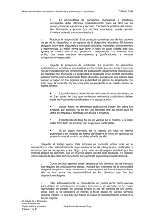 Máster en Informática Pluridisciplinar – Sociedad de la información y el Conocimiento     Trabajo final


                                       La convocatoria de campañas, manifiestos e iniciativas
                                semejantes debe utilizarse moderadamente, pues es fácil que su
                                abuso provoque cansancio y rechazo. También la práctica del meme,
                                tan fascinante y gozosa por muchos conceptos, puede resultar
                                invasiva, molesta o comprometedora.

                     o       Practicar la reciprocidad. Esta conducta constituye una de las razones
                     de ser de la blogosfera, y en especial de la blogosfera educativa. El docente
                     bloguero debe estar dispuesto a compartir recursos, materiales, conocimientos
                     y experiencias. La mejor forma que tiene un blog de ganar crédito ante sus
                     iguales es mostrar una actitud generosa y desprendida. Es, además, una
                     actitud que suele merecer recompensas y gratificaciones, a menudo
                     variopintas e inesperadas.

                     o        Regular la presencia de publicidad. La inserción de elementos
                     publicitarios en un blog es una práctica controvertida, que con cierta frecuencia
                     resulta inevitable por las condiciones de publicación (alojamientos gratuitos que
                     se financian con anuncios). La publicidad es aceptable en un ámbito de edición
                     amateur como el de la mayoría de blogs docentes, puesto que sus autores sólo
                     aspiran a pagar con los ingresos por publicidad los gastos de alojamiento. En
                     todo caso, la inserción de anuncios sólo es aceptable si se realiza dentro de
                     ciertos límites:

                                       La publicidad no debe distraer del contenido ni confundirse con
                                él. Las zonas del blog que contengan elementos publicitarios deben
                                estar perfectamente identificadas y no inducir a error.

                                      Actuar sobre los elementos publicitarios (hacer clic sobre los
                                enlaces, por ejemplo) ha de ser una elección libre del lector, que no
                                debe ser forzada u orientada con trucos o engaños.

                                       El contenido del blog ha de ser valioso por sí mismo, y no debe
                                estar formulado de acuerdo con exigencias publicitarias.

                                       Si en algún momento de la historia del blog se inserta
                                publicidad o se modifica de forma significativa la forma en que ésta se
                                presenta ante el usuario, se debe advertir de ello.

          -       Respetar el trabajo ajeno. Este principio se concreta, sobre todo, en la
          necesidad de citar adecuadamente la procedencia de las ideas, textos, materiales y
          recursos que se incorporan a los blogs, y no tanto en el respeto absoluto por las
          normas legales de copyright, que en muchos casos son del todo abusivas. En relación
          con el asunto de las citas, conviene tener en cuenta las siguientes consideraciones:

                     o       Como principio general deben respetarse los términos de las licencias
                     que regulan las producciones ajenas. Aunque los miembros de la comunidad
                     bloguera tengamos cierta tendencia a interpretarlos de forma bastante laxa,
                     ello no nos exime de responsabilidad en los términos que fijan las
                     disposiciones legales.

                     o       Citar adecuadamente su procedencia no puede servir como excusa
                     para utilizar sin restricciones el trabajo del prójimo. Un ejemplo: no hay nada
                     reprochable en integrar en un texto propio un par de párrafos de uno ajeno;
                     ahora bien, si se considera de interés el texto citado, no parece correcto
                     copiarlo íntegro. Lo que hay que hacer es incluir el correspondiente enlace a la
                     fuente original.
El estudio de la Blogosfera
como sociedad red.
Visión analítica y evolutiva                    José Román Fernández Engo
Página 17 de 21
 