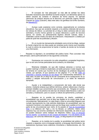 Máster en Informática Pluridisciplinar – Sociedad de la información y el Conocimiento      Trabajo final


                     o       El concepto de “cita adecuada” va más allá de señalar los datos
                     textuales necesarios para identificar la fuente original. Los elementos ajenos no
                     deben sacarse de contexto ni utilizarse de forma espuria. Un ejemplo
                     clamoroso de práctica abusiva es el denunció con particular ingenio Hernán
                     Casciari en Orsai (Casciari); debo este dato a la gentileza de Emilio Quintana,
                     de Makel(ELE).

                     o       Aunque suele aceptarse como correcta, especialmente en contextos
                     educativos, hay que ser prudente respecto a la práctica reiterada del anuncio
                     de noticias de relieve. La actividad de un blog no debe centrarse sólo en esta
                     actividad y mucho menos generar su propia relevancia a partir de recursos
                     ajenos. En cambio, es perfectamente legítimo difundir noticias, ideas o
                     materiales cuando media una labor de ordenación, interpretación o análisis por
                     parte de quien les da publicidad y difusión.

                     o       En un mundo tan densamente entretejido como el de los blogs, rastrear
                     la fuente original de una idea puede ser empresa punto menos que imposible,
                     lo cual no exime de proporcionar la fuente o fuentes de donde se ha tomado
                     una información.

          -       Respetar la dignidad y la sensibilidad del público lector. Para concretar más
          este principio, cabría particularizarlo en las siguientes conductas:

                     o      Expresarse con corrección (no sólo ortográfica) y propiedad lingüística,
                     que no son sino formas particulares de la cortesía y la urbanidad.

                     o      Mostrarse inteligible, sin que ello implique atenerse a normas que
                     pueden restringir o limitar la creatividad y el estilo personal. A este respecto, ha
                     de tenerse en cuenta que muchos de los decálogos de prácticas blogueras
                     (véase, por ejemplo, el que aparece en las páginas 17 y 18 del Taller de
                     urbanidad y buenas maneras en los blogs) son notoriamente restrictivos. En
                     todo caso, el autor de un blog ha de ser consciente de la configuración de su
                     público y adoptar estructuras de comunicación y un estilo de redacción
                     apropiado.

                     o       Ayudar a la inteligibilidad y comprensión del texto, allá donde sea
                     preciso, mediante enlaces que definan términos, aclaren referencias o hechos,
                     precisen detalles cuyo conocimiento sea conveniente, etc. Téngase en cuenta,
                     en todo caso, que la práctica de este tipo de enlaces debe llevarse a cabo con
                     sensatez y moderación, para no causar un efecto de apiñamiento y confusión.

                     o       Respetar en lo posible los principios de diseño, usabilidad y
                     accesibilidad que permiten que el blog sea legible en la mayor parte de las
                     circunstancias. Naturalmente, no cabe exigir a toda la comunidad bloguera que
                     cumpla rigurosamente los más estrictos estándares de accesibilidad, pero es
                     necesario mantener una vigilancia para que los blogs sean usables en la mayor
                     parte de las circunstancias (por cierto, le he pasado el Test de Accesibilidad
                     Web a La Bitácora del Tigre y me he llevado un sofocón). Sobre estos
                     aspectos hay una enorme cantidad de información disponible, de entre la que
                     se pueden destacar varios trabajos de Alejandro Valero (Con el lenguaje
                     hemos topado, La escritura en las nuevas tecnologías y El mal diseño de las
                     bitácoras), así como las referencias de Úsalo, un blog experto en la materia.

                     o      Respetar, en la medida de lo posible, la sensibilidad del público lector
                     respecto a aspectos como el lenguaje explícito, el lenguaje discriminatorio, las
                     expresiones injuriosas hacia colectivos minoritarios o desfavorecidos, etc. Sin
El estudio de la Blogosfera
como sociedad red.
Visión analítica y evolutiva                    José Román Fernández Engo
Página 18 de 21
 