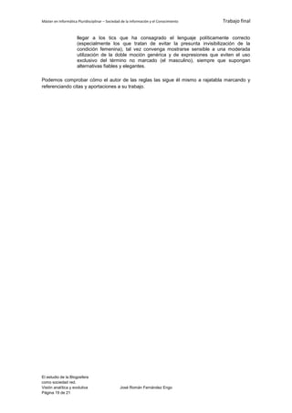 Máster en Informática Pluridisciplinar – Sociedad de la información y el Conocimiento   Trabajo final


                     llegar a los tics que ha consagrado el lenguaje políticamente correcto
                     (especialmente los que tratan de evitar la presunta invisibilización de la
                     condición femenina), tal vez convenga mostrarse sensible a una moderada
                     utilización de la doble moción genérica y de expresiones que eviten el uso
                     exclusivo del término no marcado (el masculino), siempre que supongan
                     alternativas fiables y elegantes.

Podemos comprobar cómo el autor de las reglas las sigue él mismo a rajatabla marcando y
referenciando citas y aportaciones a su trabajo.




El estudio de la Blogosfera
como sociedad red.
Visión analítica y evolutiva                    José Román Fernández Engo
Página 19 de 21
 