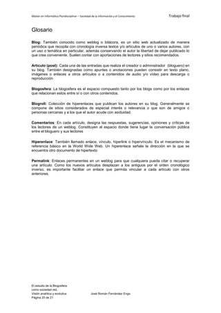 Máster en Informática Pluridisciplinar – Sociedad de la información y el Conocimiento   Trabajo final


Glosario

Blog: También conocido como weblog o bitácora, es un sitio web actualizado de manera
periódica que recopila con cronología inversa textos y/o artículos de uno o varios autores, con
un uso o temática en particular, además conservando el autor la libertad de dejar publicado lo
que crea conveniente. Suelen contar con aportaciones de lectores y sitios recomendados.

Artículo (post): Cada una de las entradas que realiza el creador o administrador (bloguero) en
su blog. También designadas como apuntes o anotaciones pueden consistir en texto plano,
imágenes o enlaces a otros artículos o a contenidos de audio y/o vídeo para descarga o
reproducción

Blogosfera: La blogosfera es el espacio compuesto tanto por los blogs como por los enlaces
que relacionan estos entre sí o con otros contenidos.

Blogroll: Colección de hiperenlaces que publican los autores en su blog. Generalmente se
compone de sitios considerados de especial interés o relevancia o que son de amigos o
personas cercanas y a los que el autor acude con asiduidad.

Comentarios: En cada artículo, designa las respuestas, sugerencias, opiniones y críticas de
los lectores de un weblog. Constituyen el espacio donde tiene lugar la conversación pública
entre el bloguero y sus lectores

Hiperenlace: También llamado enlace, vínculo, hiperlink o hipervínculo. Es el mecanismo de
referencia básico en la World Wide Web. Un hiperenlace señala la dirección en la que se
encuentra otro documento de hipertexto

Permalink: Enlaces permanentes en un weblog para que cualquiera pueda citar o recuperar
una artículo. Como los nuevos artículos desplazan a los antiguos por el orden cronológico
inverso, es importante facilitar un enlace que permita vincular a cada artículo con otros
anteriores.




El estudio de la Blogosfera
como sociedad red.
Visión analítica y evolutiva                    José Román Fernández Engo
Página 20 de 21
 